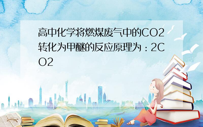 高中化学将燃煤废气中的CO2转化为甲醚的反应原理为：2CO2