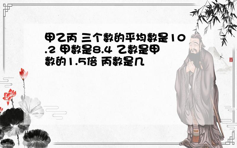 甲乙丙 三个数的平均数是10.2 甲数是8.4 乙数是甲数的1.5倍 丙数是几