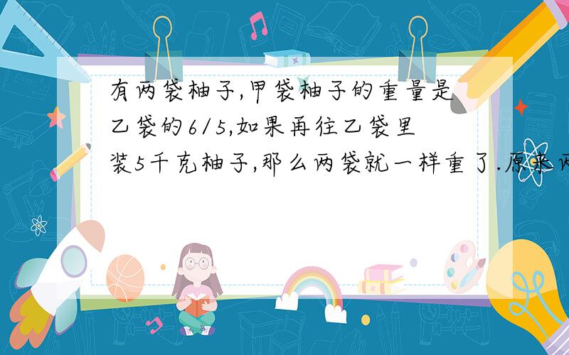 有两袋柚子,甲袋柚子的重量是乙袋的6/5,如果再往乙袋里装5千克柚子,那么两袋就一样重了.原来两袋柚子各有多少千克?