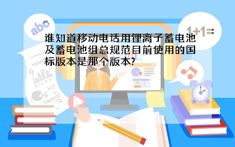 谁知道移动电话用锂离子蓄电池及蓄电池组总规范目前使用的国标版本是那个版本?