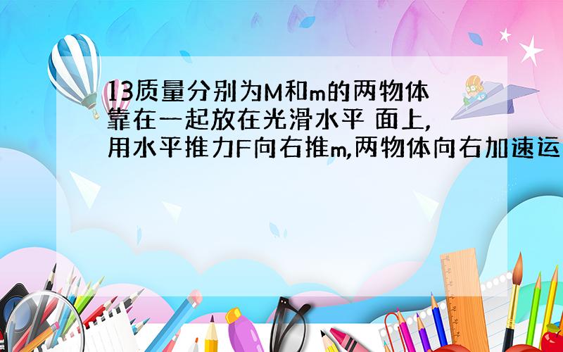 13质量分别为M和m的两物体靠在一起放在光滑水平 面上,用水平推力F向右推m,两物体向右加速运动时,M、m间