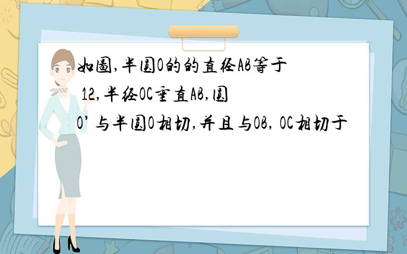 如图,半圆O的的直径AB等于 12,半经OC垂直AB,圆O’与半圆O相切,并且与OB, OC相切于