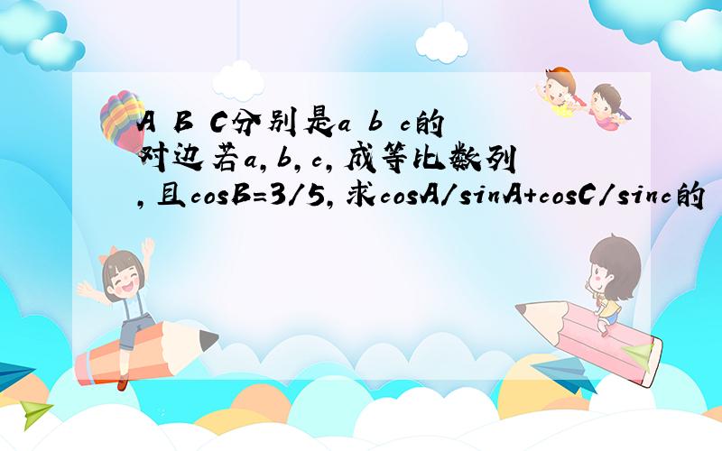 A B C分别是a b c的对边若a,b,c,成等比数列,且cosB=3/5,求cosA/sinA+cosC/sinc的