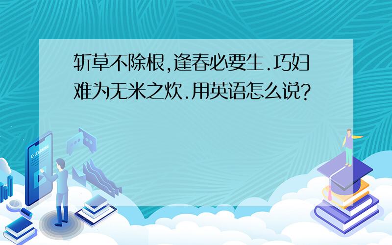 斩草不除根,逢春必要生.巧妇难为无米之炊.用英语怎么说?