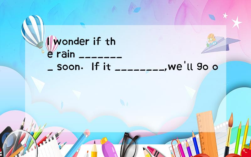 I wonder if the rain ________ soon．If it ________,we'll go o