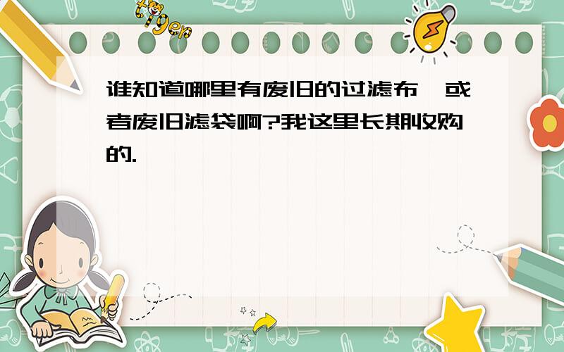 谁知道哪里有废旧的过滤布,或者废旧滤袋啊?我这里长期收购的.