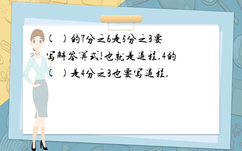 ( )的7分之6是5分之3要写解答算式!也就是过程.4的( )是4分之3也要写过程.