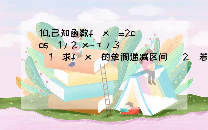 10.已知函数f(x）=2cos(1/2 x-π/3） （1）求f(x)的单调递减区间 （2）若x属于【-π,π】,求f