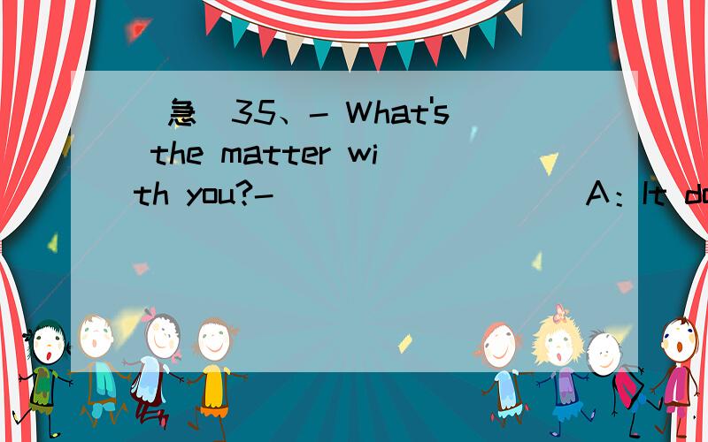 （急)35、- What's the matter with you?- _________A：It doesn't m