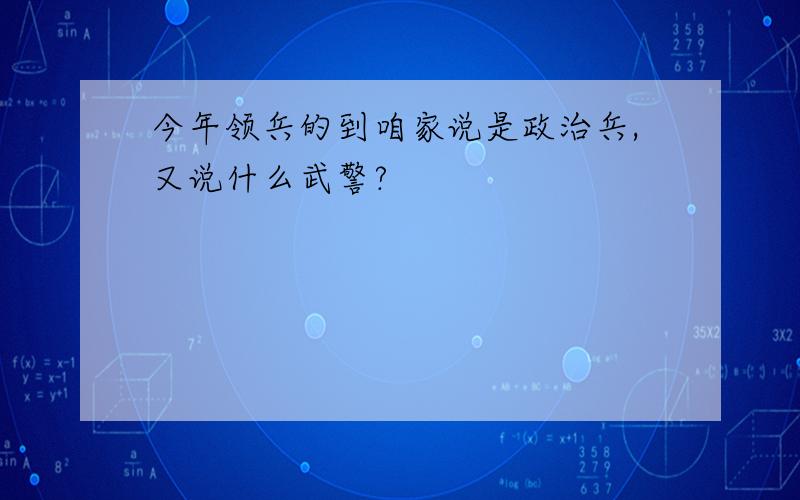 今年领兵的到咱家说是政治兵,又说什么武警?