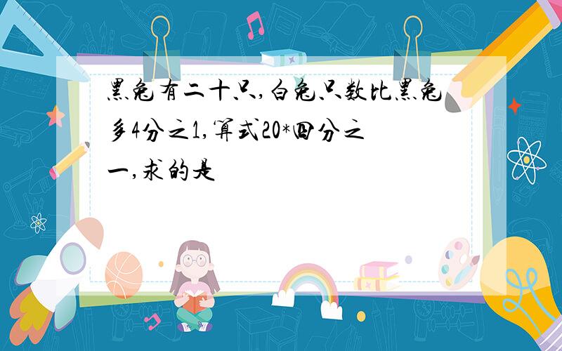 黑兔有二十只,白兔只数比黑兔多4分之1,算式20*四分之一,求的是