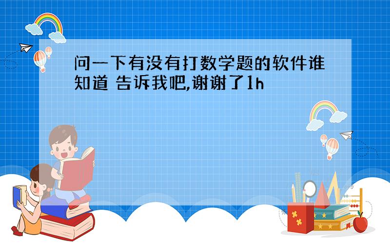 问一下有没有打数学题的软件谁知道 告诉我吧,谢谢了1h