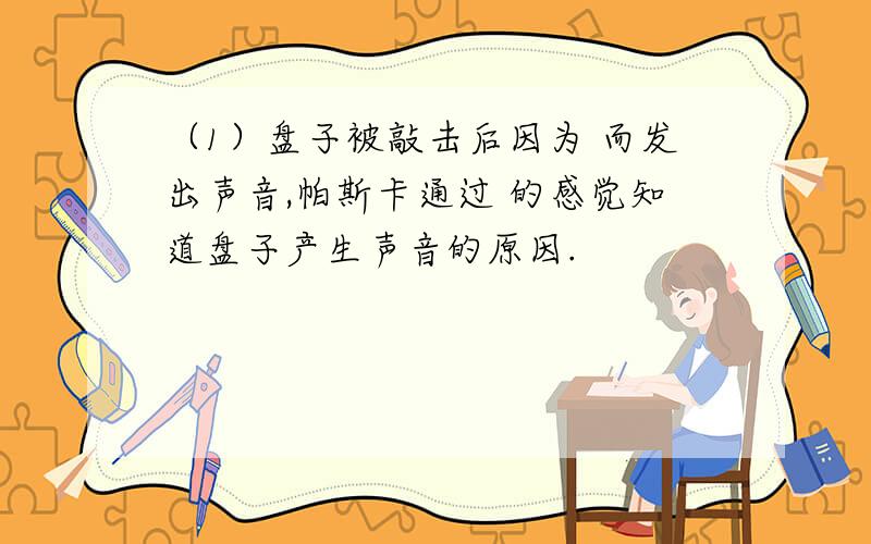 （1）盘子被敲击后因为 而发出声音,帕斯卡通过 的感觉知道盘子产生声音的原因.