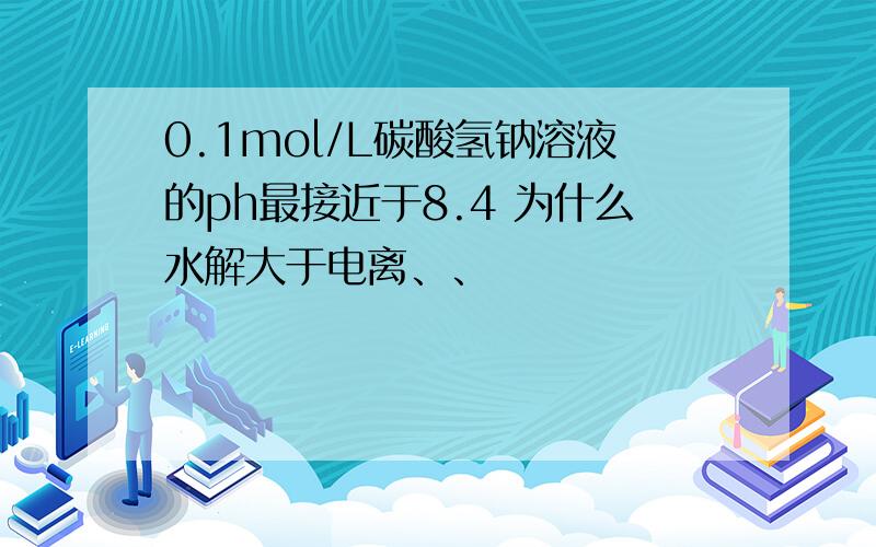 0.1mol/L碳酸氢钠溶液的ph最接近于8.4 为什么水解大于电离、、