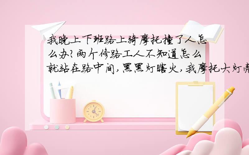 我晚上下班路上骑摩托撞了人怎么办?两个修路工人不知道怎么就站在路中间,黑黑灯瞎火,我摩托大灯亮着跑来,他们也没走开,我跑