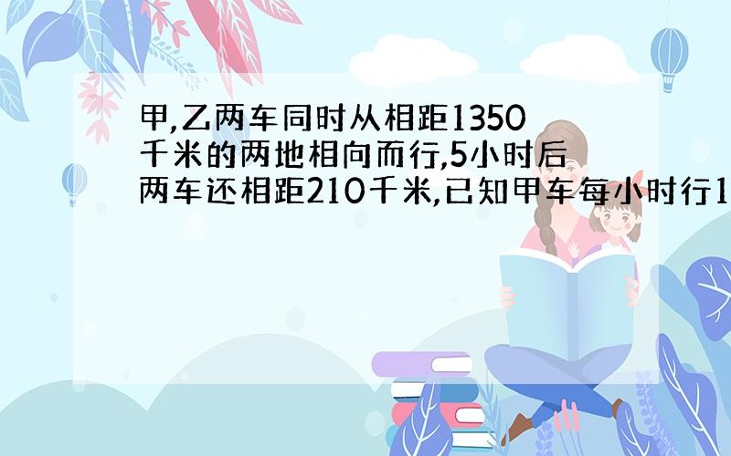 甲,乙两车同时从相距1350千米的两地相向而行,5小时后两车还相距210千米,已知甲车每小时行112千米,乙车每小时行多