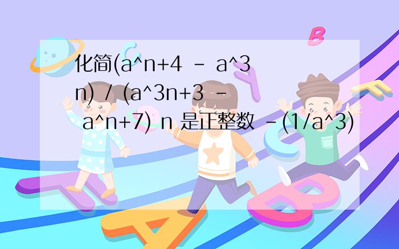 化简(a^n+4 - a^3n) / (a^3n+3 - a^n+7) n 是正整数 -(1/a^3)