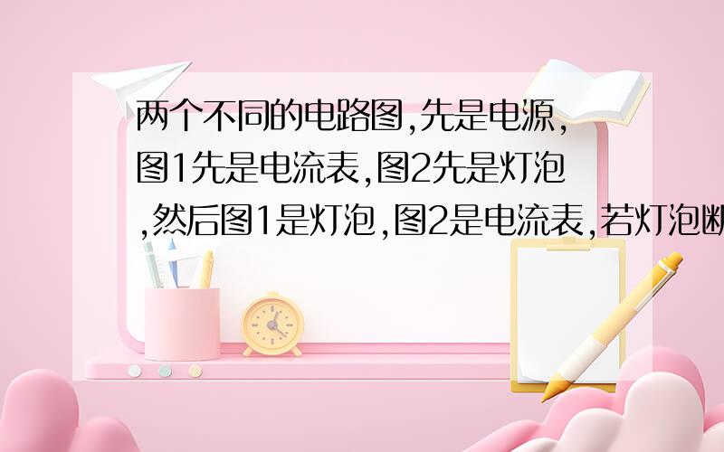 两个不同的电路图,先是电源,图1先是电流表,图2先是灯泡,然后图1是灯泡,图2是电流表,若灯泡断路看下面