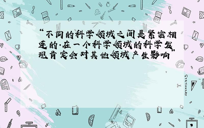 “不同的科学领域之间是紧密相连的.在一个科学领域的科学发现肯定会对其他领域产生影响”