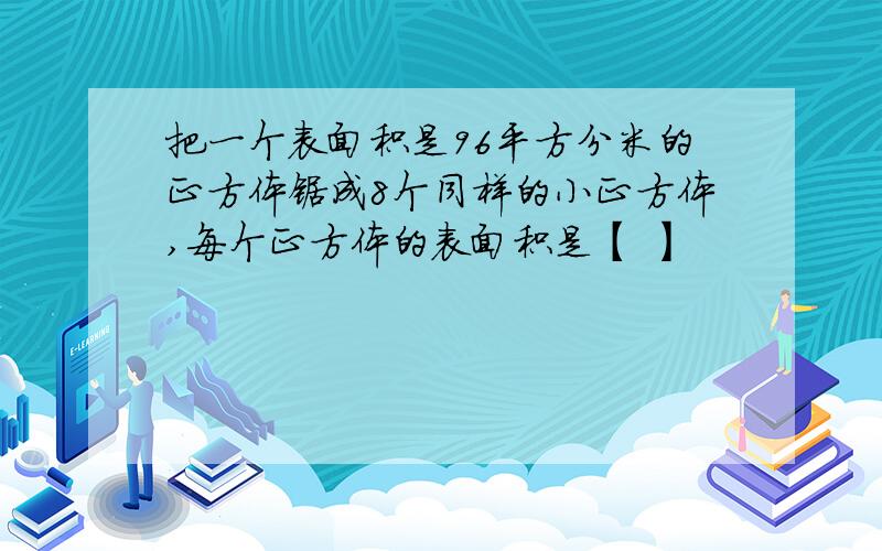 把一个表面积是96平方分米的正方体锯成8个同样的小正方体,每个正方体的表面积是【 】