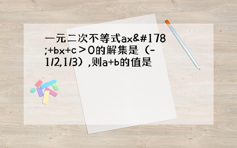 一元二次不等式ax²+bx+c＞0的解集是（-1/2,1/3）,则a+b的值是