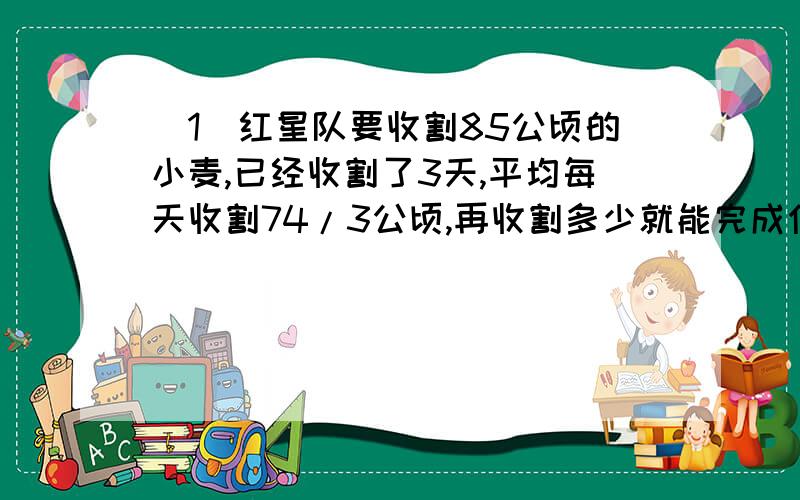 （1）红星队要收割85公顷的小麦,已经收割了3天,平均每天收割74/3公顷,再收割多少就能完成任务?