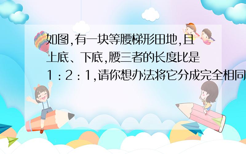 如图,有一块等腰梯形田地,且上底、下底,腰三者的长度比是1：2：1,请你想办法将它分成完全相同的四部分.(图略)