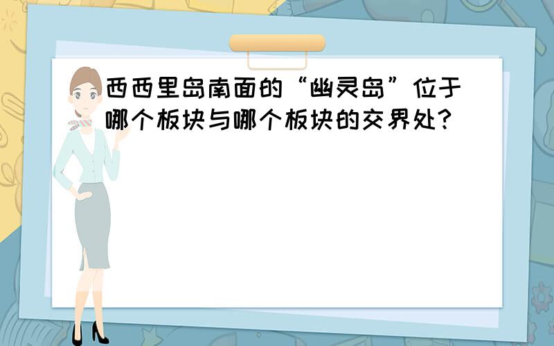 西西里岛南面的“幽灵岛”位于哪个板块与哪个板块的交界处?