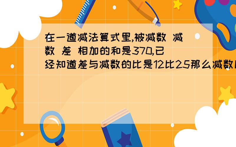 在一道减法算式里,被减数 减数 差 相加的和是370,已经知道差与减数的比是12比25那么减数比差大多少?