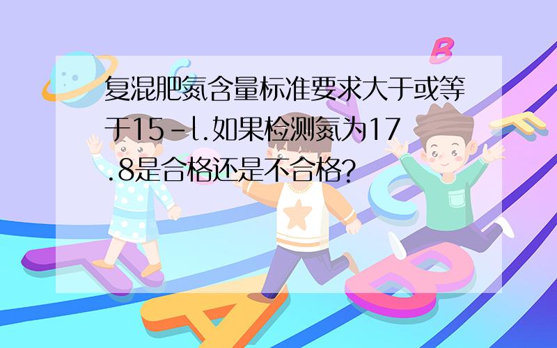 复混肥氮含量标准要求大于或等于15-l.如果检测氮为17.8是合格还是不合格?