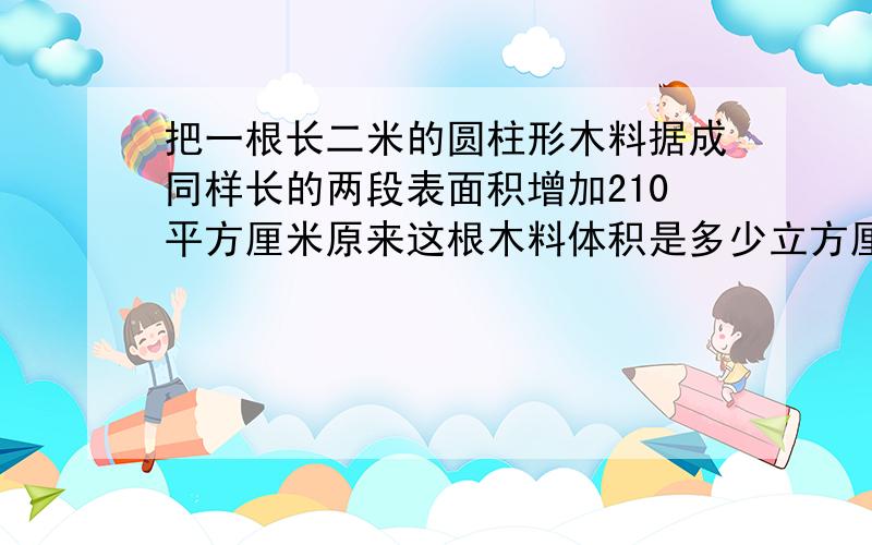 把一根长二米的圆柱形木料据成同样长的两段表面积增加210平方厘米原来这根木料体积是多少立方厘米 为什么