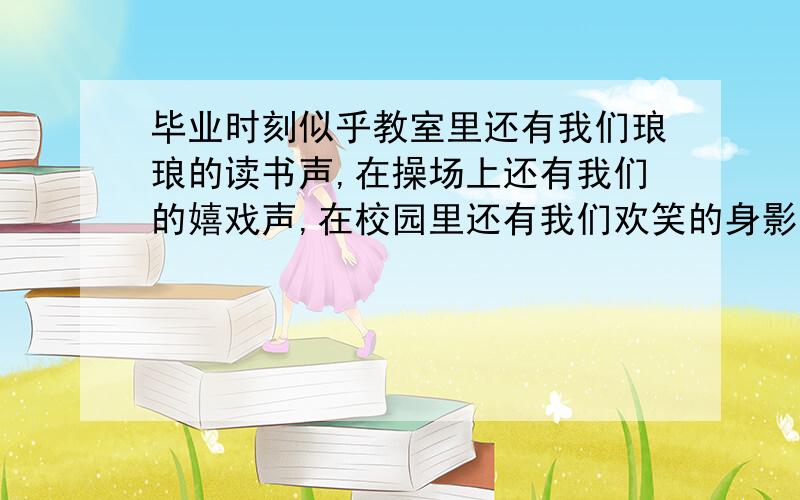 毕业时刻似乎教室里还有我们琅琅的读书声,在操场上还有我们的嬉戏声,在校园里还有我们欢笑的身影,可是,不久之后,我也将要是