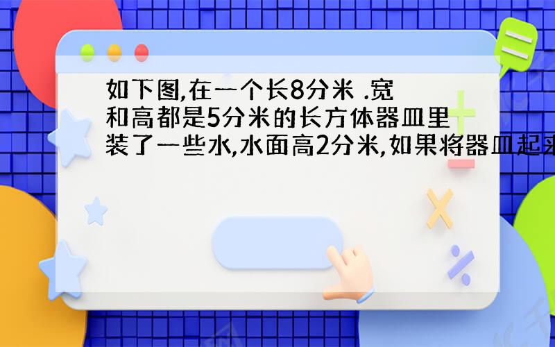 如下图,在一个长8分米 .宽和高都是5分米的长方体器皿里装了一些水,水面高2分米,如果将器皿起来,