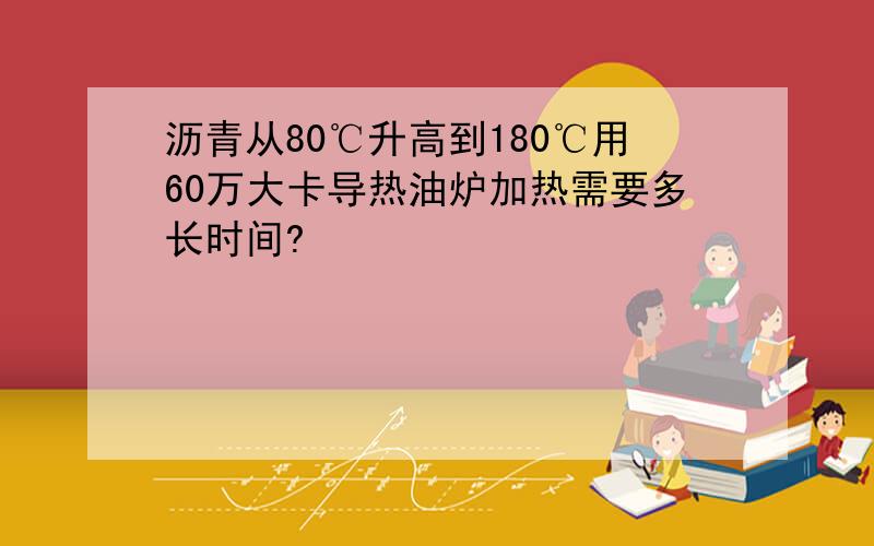 沥青从80℃升高到180℃用60万大卡导热油炉加热需要多长时间?