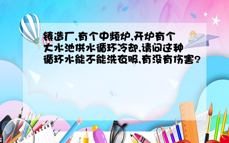 铸造厂,有个中频炉,开炉有个大水池供水循环冷却,请问这种循环水能不能洗衣服,有没有伤害?