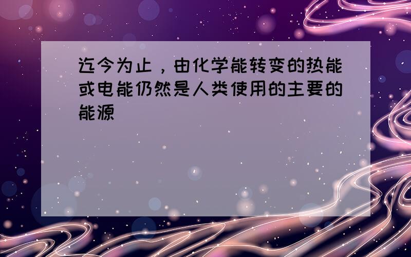 迄今为止，由化学能转变的热能或电能仍然是人类使用的主要的能源．