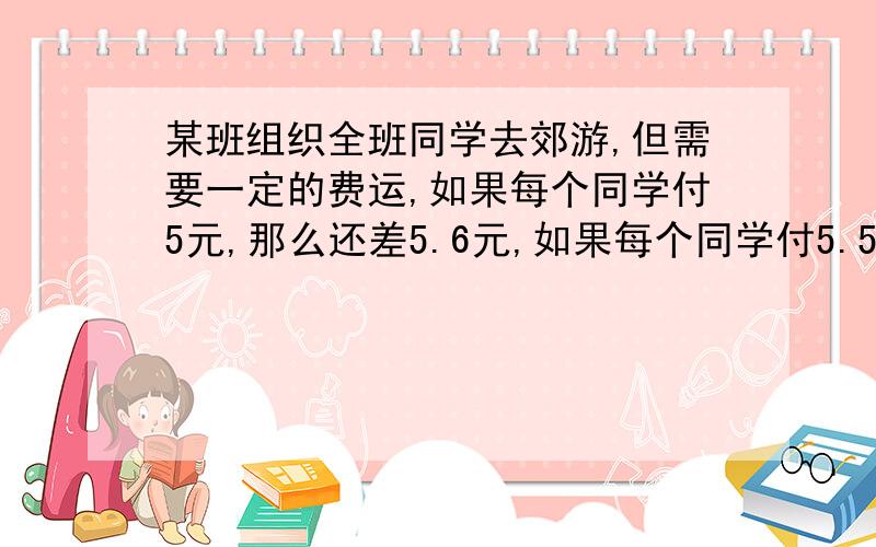 某班组织全班同学去郊游,但需要一定的费运,如果每个同学付5元,那么还差5.6元,如果每个同学付5.5,那么就多出10.4