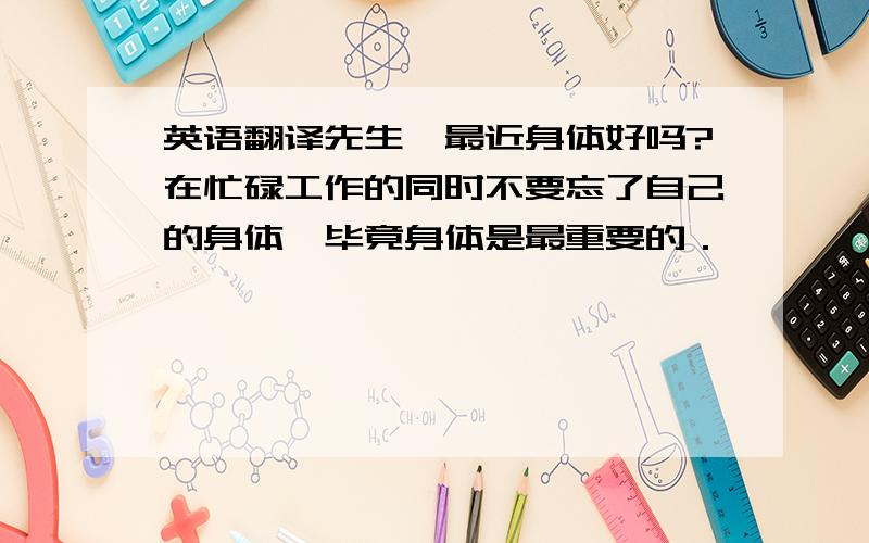 英语翻译先生,最近身体好吗?在忙碌工作的同时不要忘了自己的身体,毕竟身体是最重要的．