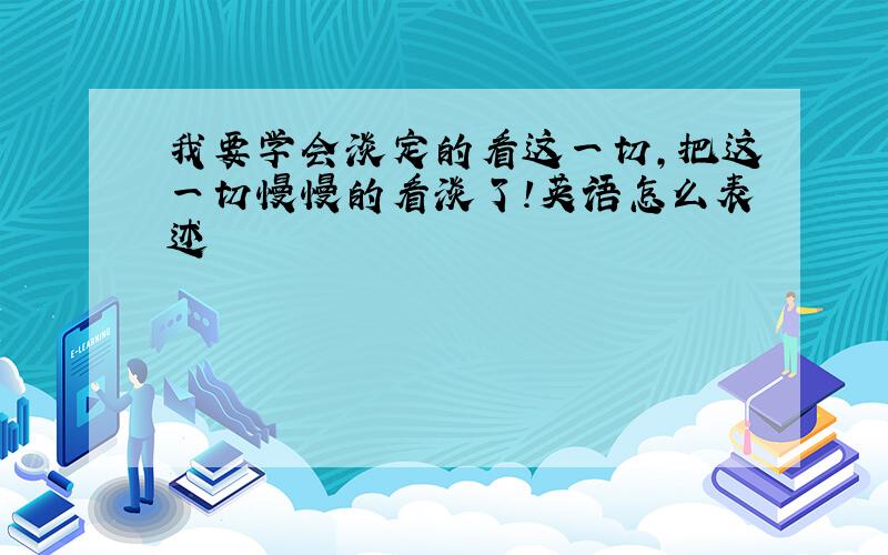 我要学会淡定的看这一切,把这一切慢慢的看淡了!英语怎么表述