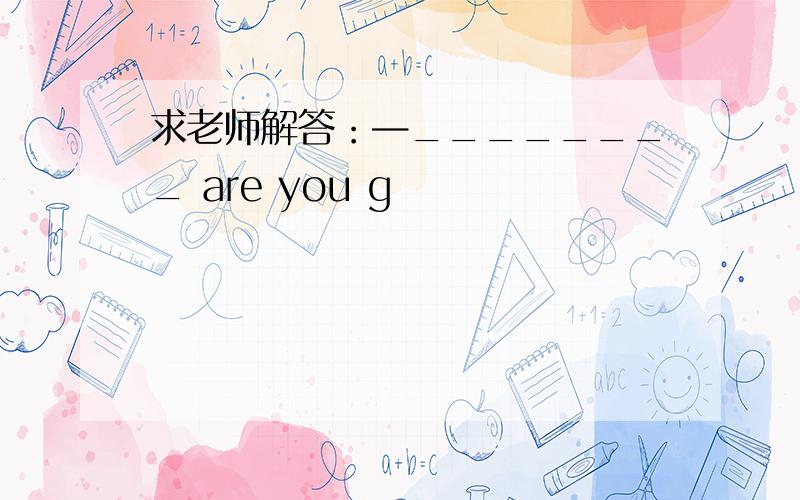 求老师解答：—________ are you g