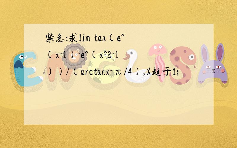 紧急：求lim tan(e^(x-1)-e^(x^2-1))/(arctanx-π/4),X趋于1；