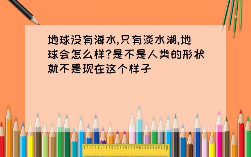 地球没有海水,只有淡水湖,地球会怎么样?是不是人类的形状就不是现在这个样子