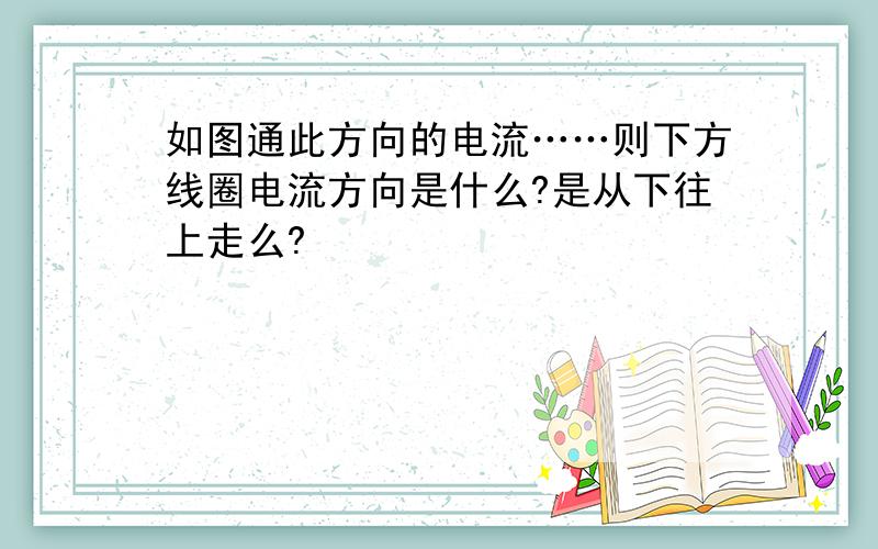 如图通此方向的电流……则下方线圈电流方向是什么?是从下往上走么?