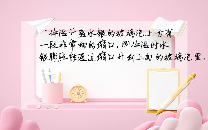 “体温计盛水银的玻璃泡上方有一段非常细的缩口,测体温时水银膨胀能通过缩口升到上面的玻璃泡里,读数时体温计离开人体,水银变