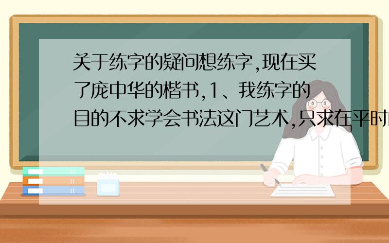 关于练字的疑问想练字,现在买了庞中华的楷书,1、我练字的目的不求学会书法这门艺术,只求在平时的工作学习中写出的字不难看,