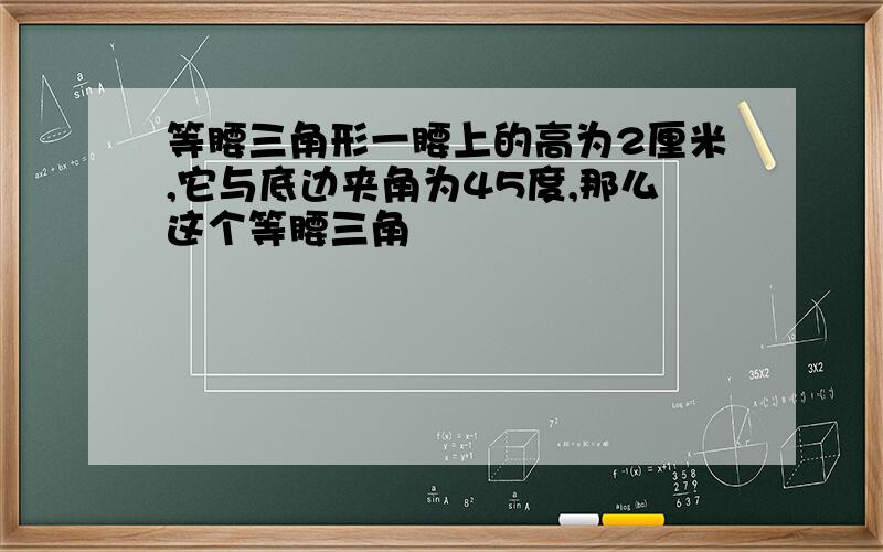 等腰三角形一腰上的高为2厘米,它与底边夹角为45度,那么这个等腰三角