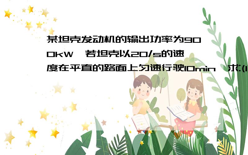 某坦克发动机的输出功率为900kW,若坦克以20/s的速度在平直的路面上匀速行驶10min,求:(1)匀速行驶10min