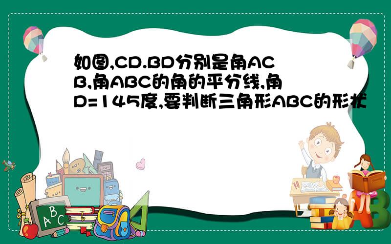 如图,CD.BD分别是角ACB,角ABC的角的平分线,角D=145度,要判断三角形ABC的形状