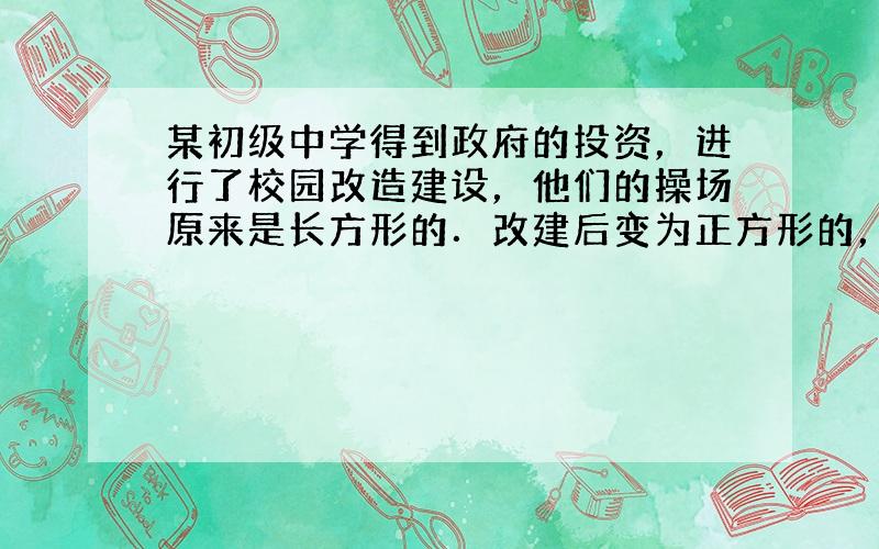 某初级中学得到政府的投资，进行了校园改造建设，他们的操场原来是长方形的．改建后变为正方形的，正方形的边长比原来的长方形的