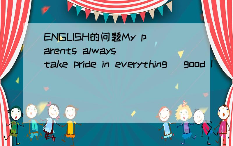 ENGLISH的问题My parents always take pride in everything （good I